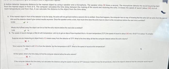 A motion detector measures distance to the nearest object by using a speaker and a microphone. The speaker clicks 30 times a second. The microphone detects the sound bouncing bad
from the nearest object in front of it. The computer calculates the time delay between the making of the sound and receiving the echo. It knows the speed of sound (about 343 m/s at
room temperature) and from that, it can calculate the distance to the object from the time delay.
A. If the nearest object in front of the detector is too far away, the echo will not get back before a second click is emitted. Once that happens, the computer has no way of knowing that the echo isn't an echo from the second
click and the detector doesn't give comect results anymore. Once the speaker emits a click, how much time does the echo have to return to the microphone before the next click is emitted?
0.033
VI
What's the furthest away the object can be so that the echo returns before the next click is emited?
5.65
m
B. The speed of sound changes a little bit with temperature. Let's try to get an idea of how important this is. At room temperature (72F) the speed of sound is about 343 m/s
Suppose we are measuring an object that is 3.3 meters away from the detector at 72°F. What is the time delay & that the computer detects before the echo retums?
X*
Now suppose the object is si 3.3 m from the detector, but the temperature is 62F. What is the speed of sound at this temperature?
mis
At this speed, what is the time delay & that the computer detects before the echo retums?
X.
If the computer detects this time delay, but calculates the distance using the speed of sound at 72°F (because it doesn't know the temperature), what is the object's distance that the computer would report?
xm