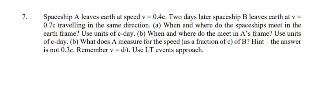 7.
Spaceship A leaves earth at speed v=0.4c. Two days later spaceship B leaves earth at v =
0.7c travelling in the same direction. (a) When and where do the spaceships meet in the
earth frame? Use units of c-day. (b) When and where do the meet in A's frame? Use units
of c-day. (b) What does A measure for the speed (as a fraction of c) of B? Hint - the answer
is not 0.3c. Remember v = d/t. Use LT events approach.