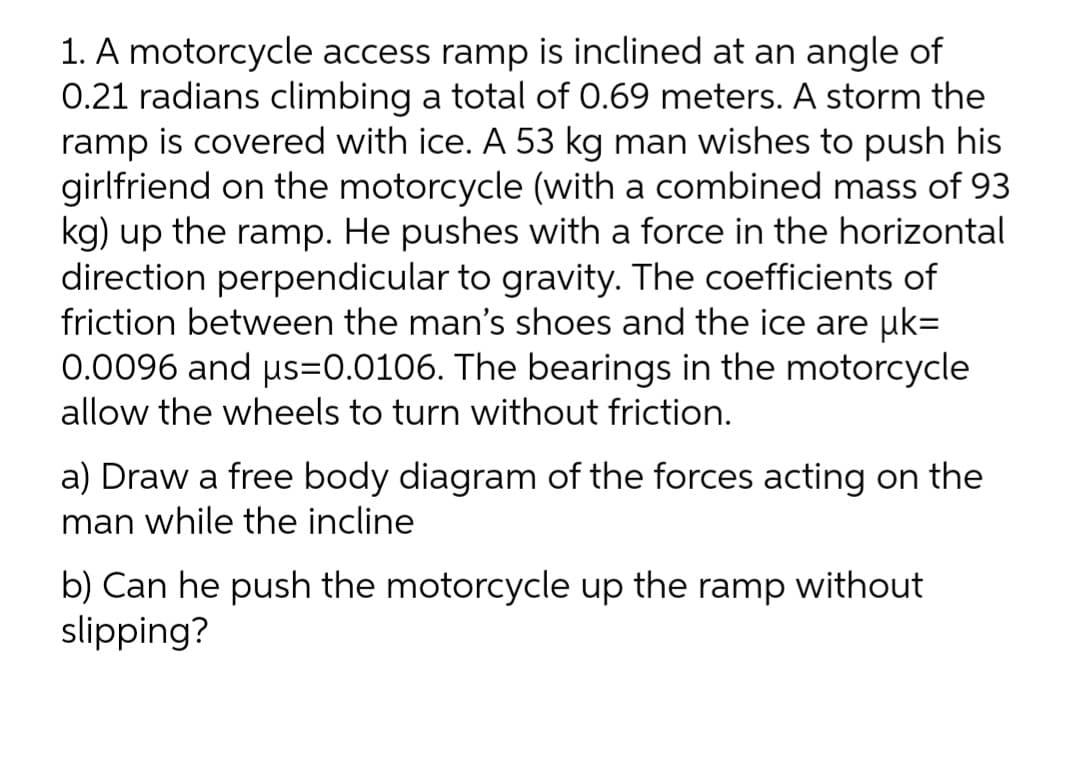 1. A motorcycle access ramp is inclined at an angle of
0.21 radians climbing a total of 0.69 meters. A storm the
ramp is covered with ice. A 53 kg man wishes to push his
girlfriend on the motorcycle (with a combined mass of 93
kg) up the ramp. He pushes with a force in the horizontal
direction perpendicular to gravity. The coefficients of
friction between the man's shoes and the ice are µk=
0.0096 and μs=0.0106. The bearings in the motorcycle
allow the wheels to turn without friction.
a) Draw a free body diagram of the forces acting on the
man while the incline
b) Can he push the motorcycle up the ramp without
slipping?