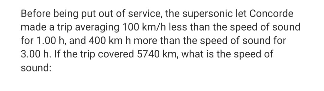 Before being put out of service, the supersonic let Concorde
made a trip averaging 100 km/h less than the speed of sound
for 1.00 h, and 400 km h more than the speed of sound for
3.00 h. If the trip covered 5740 km, what is the speed of
sound: