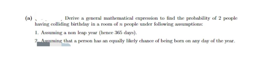 (a).
Derive a general mathematical expression to find the probability of 2 people
having colliding birthday in a room of n people under following assumptions:
1. Assuming a non leap year (hence 365 days).
2. Assuming that a person has an equally likely chance of being born on any day of the year.