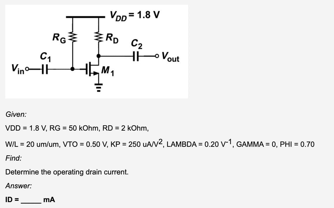 RG
C1
Vin H
VDD = 1.8 V
RD
HM₁
mA
Determine the operating drain current.
Answer:
ID=
C2
HH
Given:
VDD = 1.8 V, RG = 50 kOhm, RD = 2 kOhm,
W/L = 20 um/um, VTO = 0.50 V, KP = 250 uA/V², LAMBDA = 0.20 V-1, GAMMA = 0, PHI = 0.70
Find:
- Vout