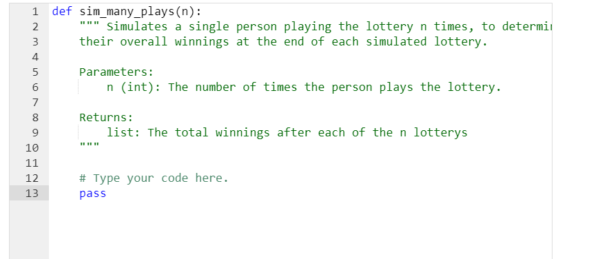 1
2
3
4
5
6
7
8
9
10
11
12
13
def sim_many_plays(n):
Simulates a single person playing the lottery n times, to determi
their overall winnings at the end of each simulated lottery.
Parameters:
n (int): The number of times the person plays the lottery.
Returns:
list: The total winnings after each of the n lotterys
# Type your code here.
pass