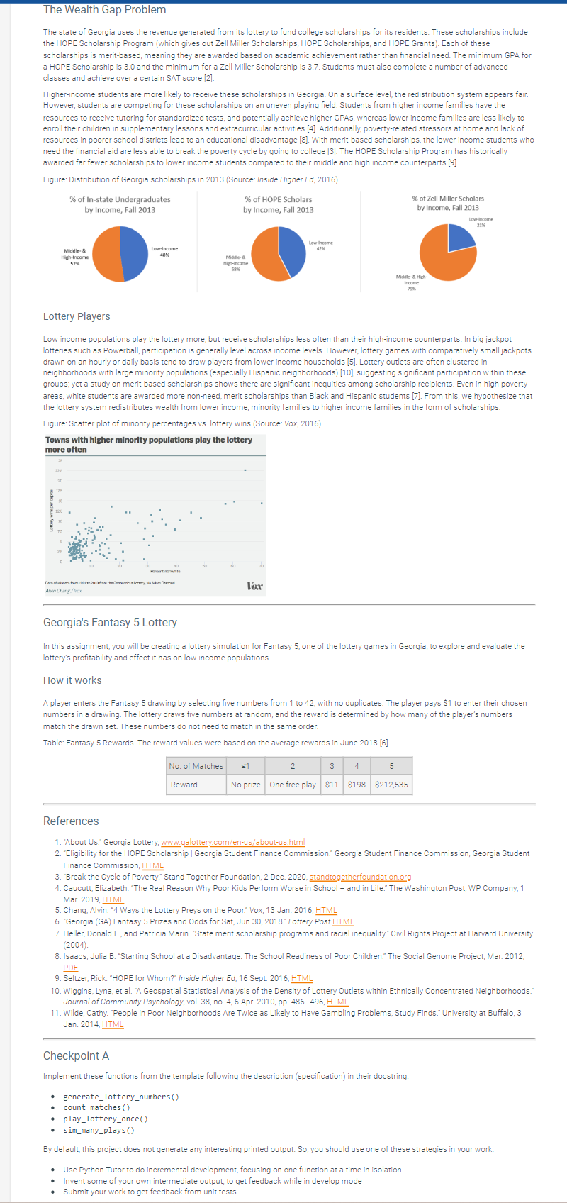 The Wealth Gap Problem
The state of Georgia uses the revenue generated from its lottery to fund college scholarships for its residents. These scholarships include
the HOPE Scholarship Program (which gives out Zell Miller Scholarships, HOPE Scholarships, and HOPE Grants). Each of these
scholarships is merit-based, meaning they are awarded based on academic achievement rather than financial need. The minimum GPA for
a HOPE Scholarship is 3.0 and the minimum for a Zell Miller Scholarship is 3.7. Students must also complete a number of advanced
classes and achieve over a certain SAT score [2].
Higher-income students are more likely to receive these scholarships in Georgia. On a surface level, the redistribution system appears fair.
However, students are competing for these scholarships on an uneven playing field. Students from higher income families have the
resources to receive tutoring for standardized tests, and potentially achieve higher GPAS, whereas lower income families are less likely to
enroll their children in supplementary lessons and extracurricular activities [4]. Additionally, poverty-related stressors at home and lack of
resources in poorer school districts lead to an educational disadvantage [8]. With merit-based scholarships, the lower income students who
need the financial aid are less able to break the poverty cycle by going to college [3]. The HOPE Scholarship Program has historically
awarded far fewer scholarships to lower income students compared to their middle and high income counterparts [9].
Figure: Distribution of Georgia scholarships in 2013 (Source: Inside Higher Ed, 2016).
Middle- &
High-Income
52%
% of In-state Undergraduates
by Income, Fall 2013
20
17.5
Low-Income
48%
Part whit
Catata from 2001 to 2013 from the Connecticut Lottery, Adam Osmond
Alvin Chung/Vax
% of HOPE Scholars
by Income, Fall 2013
Lottery Players
Low income populations play the lottery more, but receive scholarships less often than their high-income counterparts. In big jackpot
lotteries such as Powerball, participation is generally level across income levels. However, lottery games with comparatively small jackpots
drawn on an hourly or daily basis tend to draw players from lower income households [5]. Lottery outlets are often clustered in
neighborhoods with large minority populations (especially Hispanic neighborhoods) [10], suggesting significant participation within these
groups; yet a study on merit-based scholarships shows there are significant inequities among scholarship recipients. Even in high poverty
areas, white students are awarded more non-need, merit scholarships than Black and Hispanic students [7]. From this, we hypothesize that
the lottery system redistributes wealth from lower income, minority families to higher income families in the form of scholarships.
Figure: Scatter plot of minority percentages vs. lottery wins (Source: Vox, 2016).
Towns with higher minority populations play the lottery
more often
Middle- &
High-Income
58%
Vox
Reward
play_lottery_once()
Low-income
42%
Georgia's Fantasy 5 Lottery
In this assignment, you will be creating a lottery simulation for Fantasy 5, one of the lottery games in Georgia, to explore and evaluate the
lottery's profitability and effect it has on low income populations.
How it works
No. of Matches $1
A player enters the Fantasy 5 drawing by selecting five numbers from 1 to 42, with no duplicates. The player pays $1 to enter their chosen
numbers in a drawing. The lottery draws five numbers at random, and the reward is determined by how many of the player's numbers
match the drawn set. These numbers do not need to match in the same order.
Table: Fantasy 5 Rewards. The reward values were based on the average rewards in June 2018 [6].
Middle-& High
Income
79%
2
5
No prize One free play $11 $198 $212,535
3
% of Zell Miller Scholars
by Income, Fall 2013
4
Low-income
21%
References
1. "About Us." Georgia Lottery, www.galottery.com/en-us/about-us.html
2. "Eligibility for the HOPE Scholarship | Georgia Student Finance Commission." Georgia Student Finance Commission, Georgia Student
Finance Commission, HTML
3. "Break the Cycle of Poverty: Stand Together Foundation, 2 Dec. 2020, standtogetherfoundation.org
4. Caucutt, Elizabeth. "The Real Reason Why Poor Kids Perform Worse in School - and in Life." The Washington Post, WP Company, 1
Mar. 2019, HTML
5. Chang, Alvin. "4 Ways the Lottery Preys on the Poor." Vox, 13 Jan. 2016, HTML
6. "Georgia (GA) Fantasy 5 Prizes and Odds for Sat, Jun 30, 2018. Lottery Post HTML
7. Heller, Donald E., and Patricia Marin. "State merit scholarship programs and racial inequality. Civil Rights Project at Harvard University
(2004).
8. Isaacs, Julia B. "Starting School at a Disadvantage: The School Readiness of Poor Children. The Social Genome Project, Mar. 2012,
PDF
9. Seltzer, Rick. "HOPE for Whom?" Inside Higher Ed, 16 Sept. 2016, HTML
Checkpoint A
Implement these functions from the template following the description (specification) in their docstring:
• generate_lottery_numbers()
• count_matches ()
10. Wiggins, Lyna, et al. "A Geospatial Statistical Analysis of the Density of Lottery Outlets within Ethnically Concentrated Neighborhoods."
Journal of Community Psychology, vol. 38, no. 4, 6 Apr. 2010, pp. 486-496, HTML
11. Wilde, Cathy. "People in Poor Neighborhoods Are Twice as Likely to Have Gambling Problems, Study Finds." University at Buffalo, 3
Jan. 2014, HTML
• Use Python Tutor to do incremental development, focusing on one function at a time in isolation
.
• Invent some of your own intermediate output, to get feedback while in develop mode
• Submit your work to get feedback from unit tests
• sim_many_plays ()
By default, this project does not generate any interesting printed output. So, you should use one of these strategies in your work: