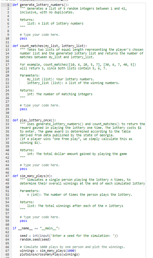 1 def generate_lottery_numbers():
*** Generates a list of 5 random integers between 1 and 42,
inclusive, with no duplicates.
-234567891912345678928212222425252728298123458789¥12457898123科55拓望能卵卵乳酸發科5%的品
10
20
30
12 def count_matches (my_list, lottery_list):
40
50
Returns:
60
61 if
list: A list of lottery numbers
# Type your code here.
co
pass
""" Takes two lists of equal length representing the player's chosen
number list and the generated lottery list and returns the number of
between my_list and lottery_list.
matches
For example, count_matches ([10, 6, 20, 5, 7], [30, 6, 7, 40, 5])
will return 3, since both lists contain 5, 6, 7.
Parameters:
my_list (list): Your lottery numbers.
lottery list (list): A list of the winning numbers.
32 def play_lottery_once():
Returns:
int: The number of matching integers
# Type your code here.
pass
*** Uses generate_lottery_numbers () and count_matches () to return the
reward gained in playing the lottery one time. The lottery costs $1
to enter. The game award is determined according to the Table
derived from data published by the state of Georgia.
(If a player wins "one free play", we simply calculate this as
winning $1).
47 def sim_many_plays (n):
Returns:
int: The total dollar amount gained by playing the game
# Type your code here.
pass
""" Simulates a single person playing the lottery n times, to
determine their overall winnings at the end of each simulated lottery
Parameters:
n (int): The number of times the person plays the lottery.
Returns:
list: The total winnings after each of the n lotterys
pass
# Type your code here.
_name__ == "__main_":
seed = int(input('Enter a seed for the simulation: '))
random.seed (seed)
winnings = sim_many_plays(1000)
# Simulate 1000 plays by one person and plot the winnings.
plotwinsAcrossManyPlays (winnings)