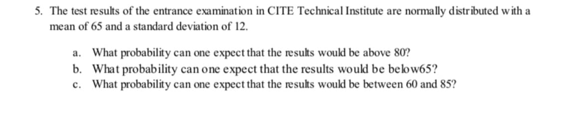 5. The test results of the entrance examination in CITE Technical Institute are normally distributed with a
mean of 65 and a standard deviation of 12.
a. What probability can one expect that the results would be above 80?
b. What probability can one expect that the results would be belbw65?
c. What probability can one expect that the results would be between 60 and 85?
