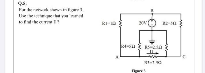 Q.5:
For the network shown in figure 3,
Use the technique that you learned
南
B
to find the current Il?
R1=12
20V
R2=52
R4=52
R5=2.52
A
R3=2.52
Figure 3
