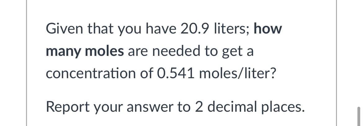 Given that you have 20.9 liters; how
many moles are needed to get a
concentration of 0.541 moles/liter?
Report your answer to 2 decimal places.
