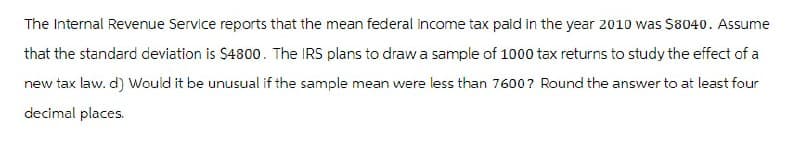 The Internal Revenue Service reports that the mean federal income tax paid in the year 2010 was $8040. Assume
that the standard deviation is $4800. The IRS plans to draw a sample of 1000 tax returns to study the effect of a
new tax law. d) Would it be unusual if the sample mean were less than 7600? Round the answer to at least four
decimal places.