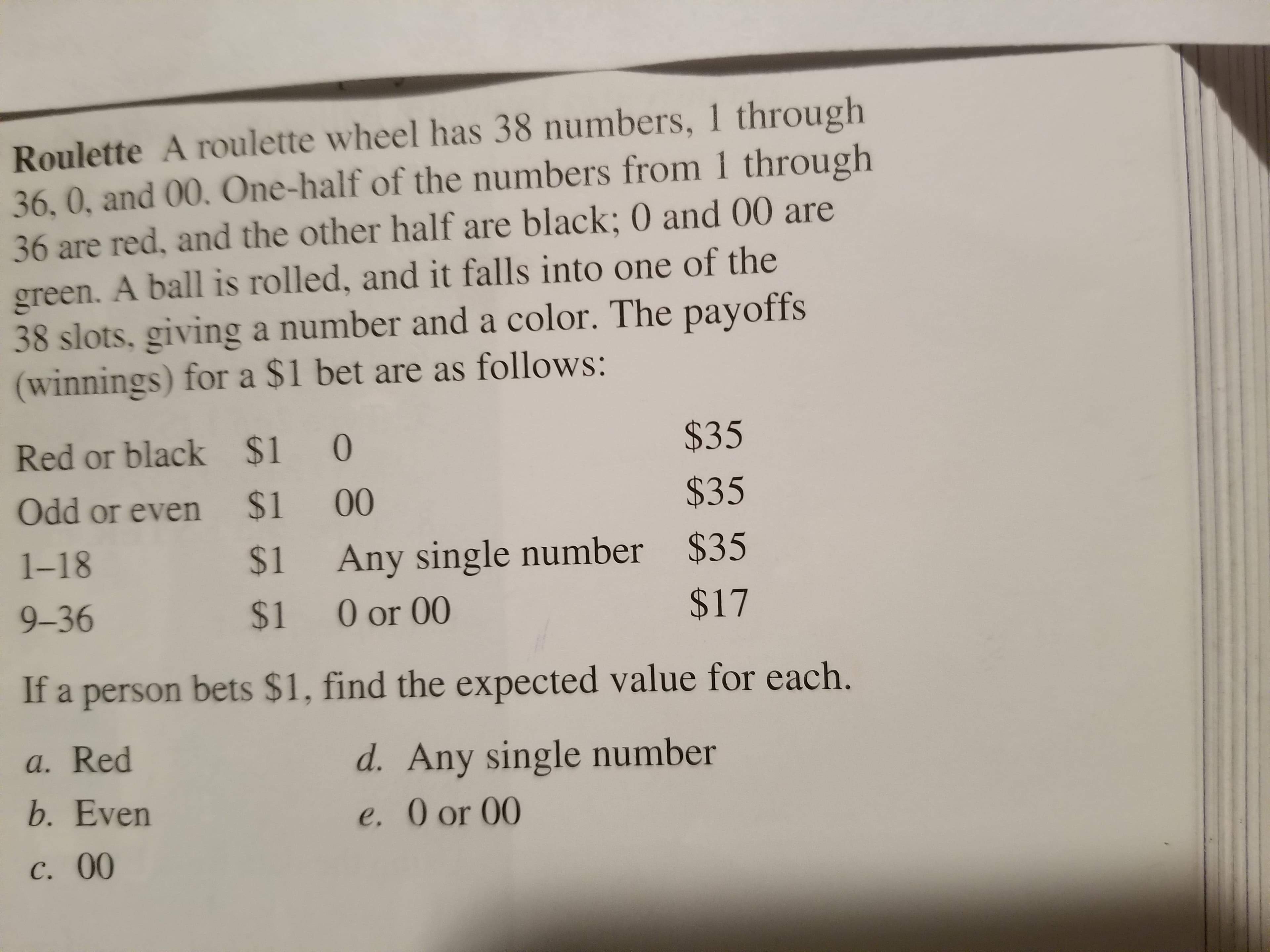 Roulette A roulette wheel has 38 numbers, 1 through
36, 0, and 00. One-half of the numbers from 1 through
36 are red, and the other half are black; 0 and 00 are
green. A ball is rolled, and it falls into one of the
38 slots, giving a number and a color. The payoffs
(winnings) for a $1 bet are as follows:
Red or black $10
Odd or even $1 00
1-18
9-36
$35
$35
$1 Any single number $35
$17
$1 0or 00
If a person bets $1, find the expected value for each.
a. Red
b. Even
c. 00
d. Any single number
e. 0 or 00
