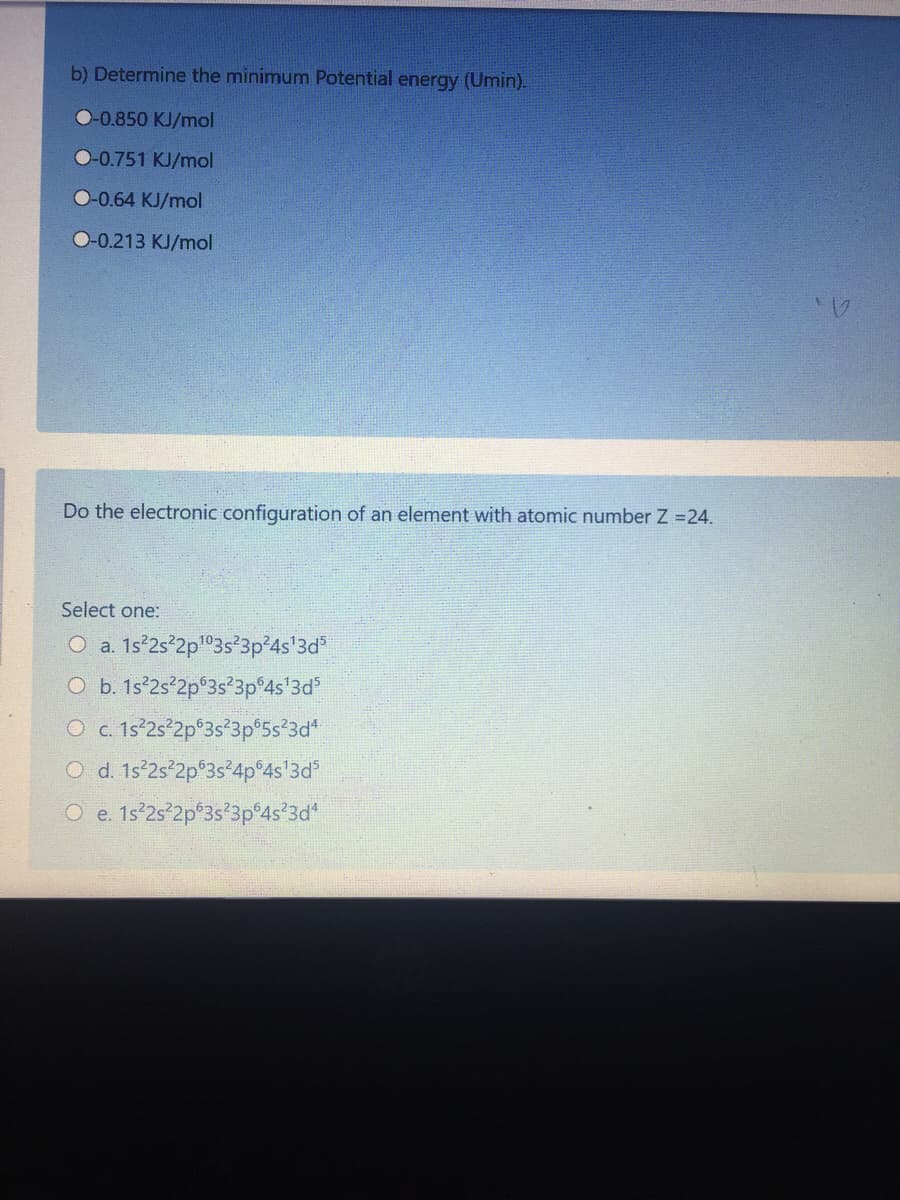 b) Determine the minimum Potential energy (Umin).
O-0.850 KJ/mol
O-0.751 KJ/mol
O-0.64 KJ/mol
O-0.213 KJ/mol
Do the electronic configuration of an element with atomic number Z =24.
Select one:
O a. 1s°2s°2p"3s²3p 4s'3d
O b. 1s°2s°2p°3s°3p°4s'3d°
O c 1s°2s 2p°3s*3p°5s*3d*
O d. 1s 2s°2p°3s°4p°4s'3d°
O e. 1s°2s-2p°3s'3p°4s°3d*
