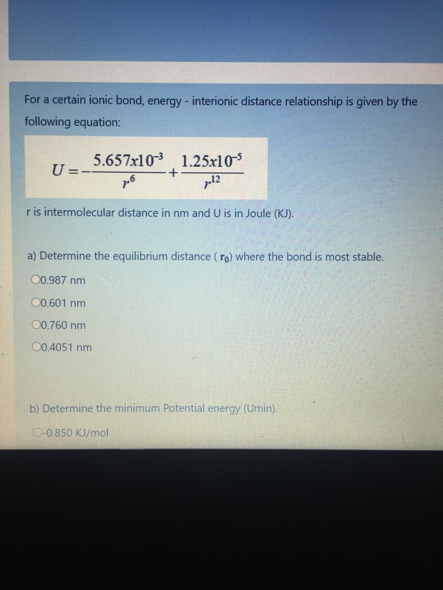 For a certain ionic bond, energy - interionic distance relationship is given by the
following equation:
5.657x103
1.25x105
U=-
p12
r is intermolecular distance in nm and U is in Joule (KJ).
a) Determine the equilibrium distance ( ro) where the bond is most stable.
00.987 nm
00.601 nm
00.760 nm
00.4051 nm
b) Determine the minimum Potential energy (Umin).
O-0.850 KJ/mol
