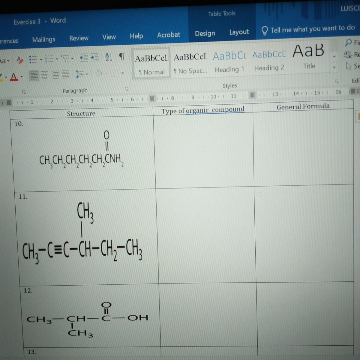 Table Tools
LUISCE
Evercise 3- Word
Mailings
Review
Help
Acrobat
Design
Layout
O Tell me what you want to do
erences
View
Fin
a- ニ、三、。
AaBbCcI AaBbCcI AaBbCc AaBbCcC AaB
ab
Re
Title
,A-當畫
1 Normal
1 No Spac. Heading 1
Heading 2
A Se
Paragraph
Styles
Edi
1直
2 1 3 4
10 11 I
13 14 I 15 16 1
1
Type of organic compound
General Formula
Structure
10.
CH,CH,CH,CH,CH,CNH,
22
11.
CH3
CH;-C=C-CH-CH--CH,
12.
CH3– CH -C
OH
CH3
13.
O=U
