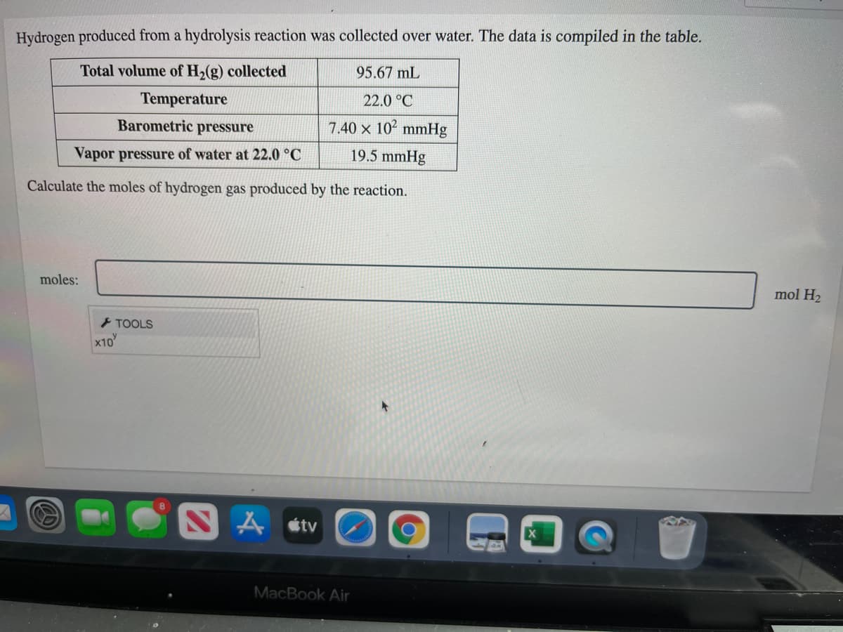 Hydrogen produced from a hydrolysis reaction was collected over water. The data is compiled in the table.
Total volume of H,(g) collected
95.67 mL
Temperature
22.0 °C
Barometric pressure
7.40 x 102 mmHg
Vapor pressure of water at 22.0 °C
19.5 mmHg
Calculate the moles of hydrogen gas produced by the reaction.
moles:
mol H2
> TOOLS
x10
NA stv
MacBook Air
