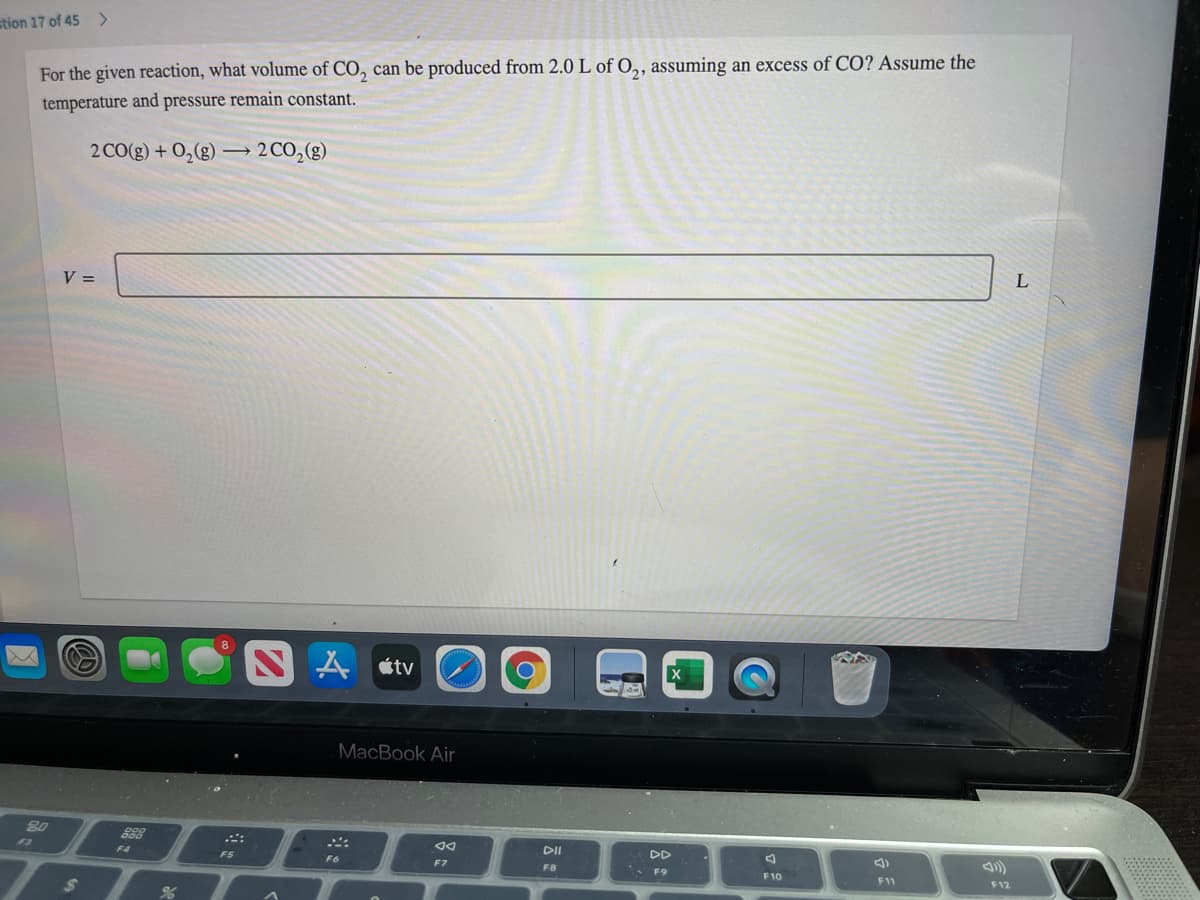 stion 17 of 45 >
For the given reaction, what volume of CO, can be produced from 2.0 L of O,, assuming an excess of CO? ASsume the
temperature and pressure remain constant.
2 CO(g) + 0,(g)
2 CO,(g)
V =
SA stv
MacBook Air
80
F3
DII
DD
F4
FS
F6
F7
FB
F9
F10
F11
F12
24
