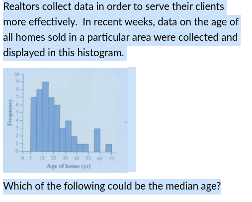 Realtors collect data in order to serve their clients
more effectively. In recent weeks, data on the age of
all homes sold in a particular area were collected and
displayed in this histogram.
10
9-
7-
3-
2-
1-
03 is 25 35 45 55 65 75
Age of home (yr)
Which of the following could be the median age?
Frequency
