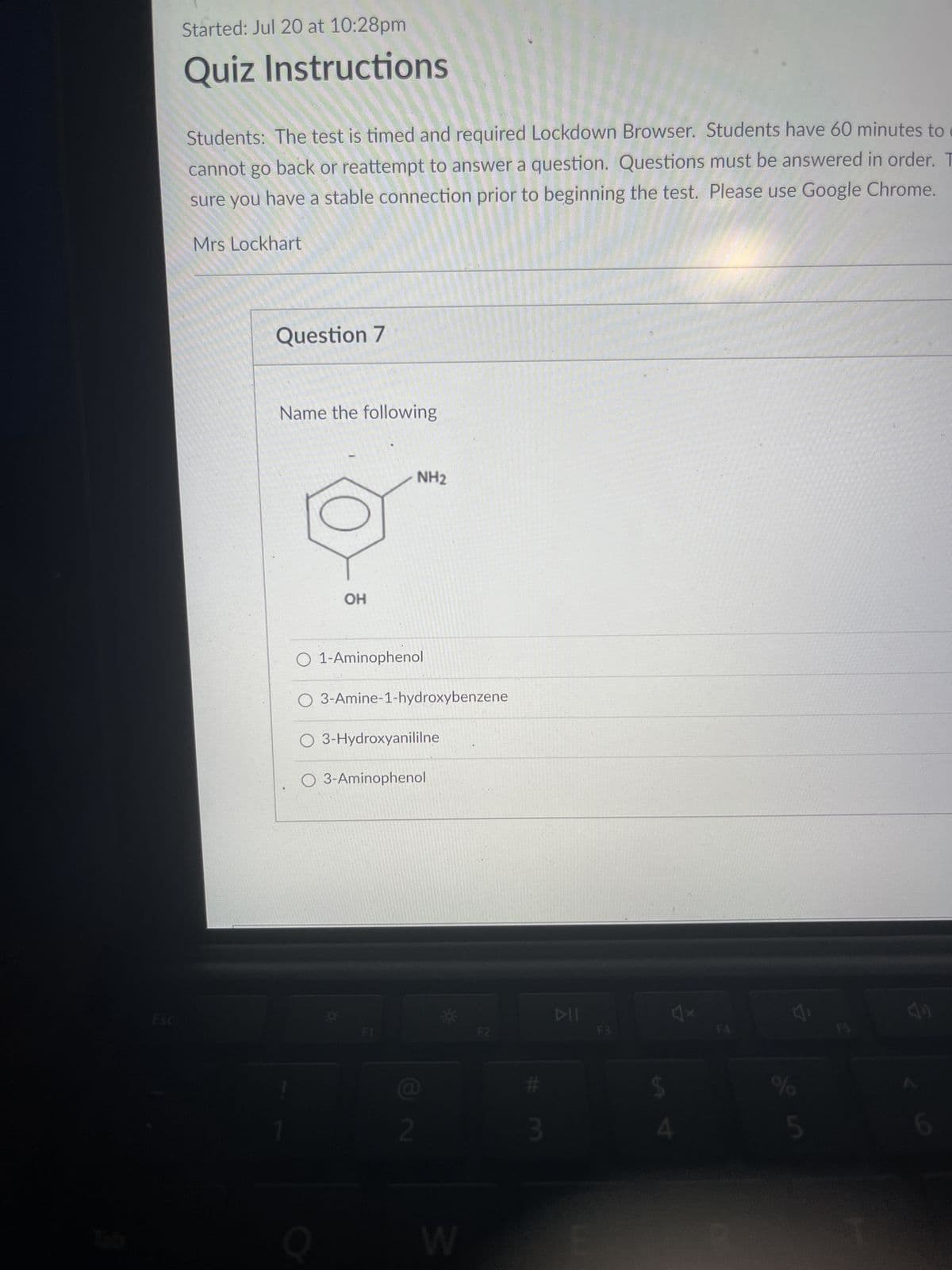 Started: Jul 20 at 10:28pm
Quiz Instructions
Students: The test is timed and required Lockdown Browser. Students have 60 minutes to
cannot go back or reattempt to answer a question. Questions must be answered in order. T
sure you have a stable connection prior to beginning the test. Please use Google Chrome.
Mrs Lockhart
Question 7
Name the following
OH
O 1-Aminophenol
Q
NH₂
O 3-Amine-1-hydroxybenzene
O 3-Hydroxyanililne
O 3-Aminophenol
Q
2
W
F2
#
3
E
F3
$
A
%
5