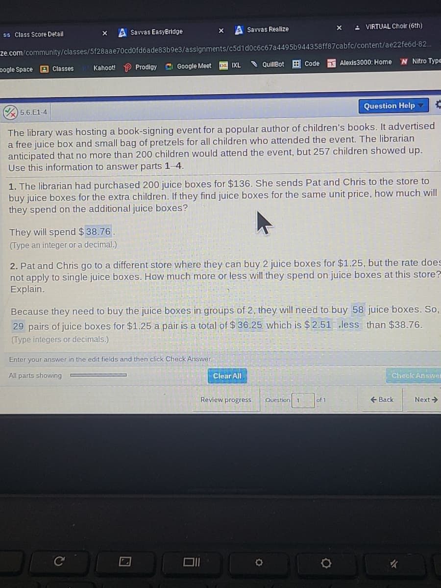 S Savvas Realize
: VIRTUAL Choir (6th)
SSavvas EasyBridge
SIS Class Score Detail
ze.com/community/classes/5f28aae70cd0fd6ade83b9e3/assignments/c5d1d0c6c67a4495b944358ff87cabfc/content/ae22fe6d-82.
N Nitro Type
CI Google Meet
* QuillBot B Code
Alexis3000: Home
IXL
pogle Space
A Classes
Kahoot! P Prodigy
Question Help
5.6.E1-4
The library was hosting a book-signing event for a popular author of children's books. It advertised
a free juice box and small bag of pretzels for all children who attended the event. The librarian
anticipated that no more than 200 children would attend the event, but 257 children showed up.
Use this information to answer parts 1–4.
1. The librarian had purchased 200 juice boxes for $136. She sends Pat and Chris to the store to
buy juice boxes for the extra children. If they find juice boxes for the same unit price, how much will
they spend on the additional juice boxes?
They will spend $ 38.76.
(Type an integer or a decimal.)
2. Pat and Chris go to a different store where they can buy 2 juice boxes for $1.25, but the rate does
not apply to single juice boxes. How much more or less will they spend on juice boxes at this store?
Explain.
Because they need to buy the juice boxes in groups of 2, they will need to buy 58 juice boxes. So,
29 pairs of juice boxes for $1.25 a pair is a total of $ 36.25 which is $ 2.51 .less than $38.76.
(Type integers or decimals.)
Enter your answer in the edit fields and then click Check Answer.
All parts showing
Clear All
Check Answel
Review progress.
+ Back
Next >
Question
of 1
