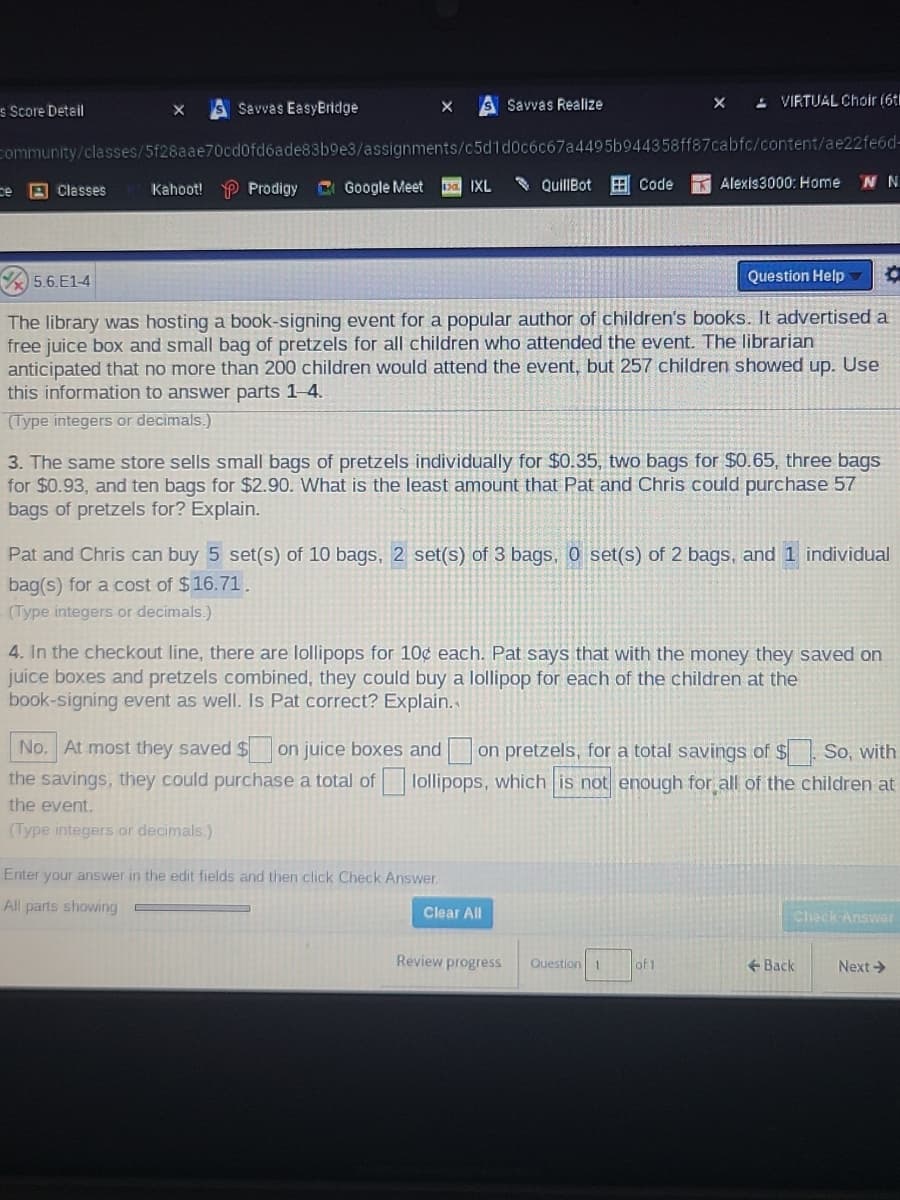 S Savvas EasyBridge
- VIRTUAL Choir (6t
s Score Detail
Savvas Realize
community/classes/5f28aae70cd0fdóade83b9e3/assignments/c5d1d0c6c67a4495b944358ff87cabfc/content/ae22fe6d-
C Google Meet
* QuillBot
Code
Alexis3000: Home
ce
B Classes
Kahoot! P Prodigy
IXL
5.6.E1-4
Question Help
The library was hosting a book-signing event for a popular author of children's books. It advertised a
free juice box and small bag of pretzels for all children who attended the event. The librarian
anticipated that no more than 200 children would attend the event, but 257 children showed up. Use
this information to answer parts 1-4.
(Type integers or decimals.)
3. The same sto
sells small bags of pretzels individually for $0.35, two bags for $0.65, three bags
for $0.93, and ten bags for $2.90. What is the least amount that Pat and Chris could purchase 57
bags of pretzels for? Explain.
Pat and Chris can buy 5 set(s) of 10 bags, 2 set(s) of 3 bags, 0 set(s) of 2 bags, and 1 individual
bag(s) for a cost of $16.71.
(Type integers or decimals.)
4. In the checkout line, there are lollipops for 10¢ each. Pat says that with the money they saved on
juice boxes and pretzels combined, they could buy a lollipop for each of the children at the
book-signing event as well. Is Pat correct? Explain.
No. At most they saved $
on juice boxes and on pretzels, for a total savings of $ So, with
the savings, they could purchase a total of lollipops, which is not enough for all of the children at
the event.
(Type integers or decimals.)
Enter your answer in the edit fields and then click Check Answer.
All parts showing
Clear All
Check Answar
Review progress
Question
1.
of 1
+ Back
Next >
