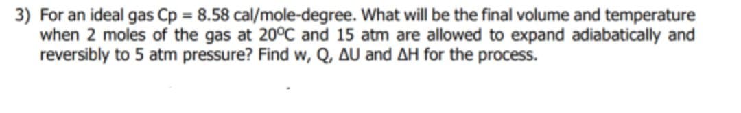 3) For an ideal gas Cp = 8.58 cal/mole-degree. What will be the final volume and temperature
when 2 moles of the gas at 20°C and 15 atm are allowed to expand adiabatically and
reversibly to 5 atm pressure? Find w, Q, AU and AH for the process.
