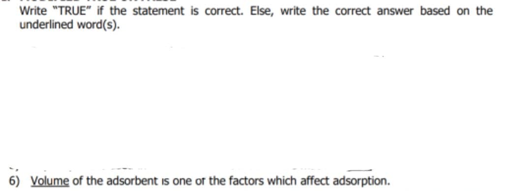 Write "TRUE" if the statement is correct. Else, write the correct answer based on the
underlined word(s).
6) Volume of the adsorbent is one of the factors which affect adsorption.
