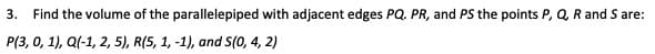 3.
Find the volume of the parallelepiped with adjacent edges PQ. PR, and PS the points P, Q, R and S are:
P(3, 0, 1), Q(-1, 2, 5), R(5, 1, -1), and S(0, 4, 2)
