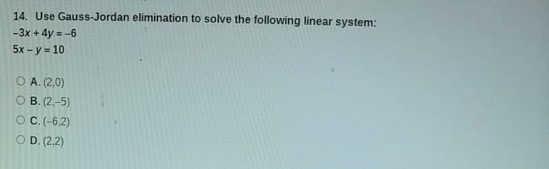 14. Use Gauss-Jordan elimination to solve the following linear system:
-3x + 4y = -6
5x - y = 10
O A. (2,0)
O B. (2,-5)
O C. (-6,2)
O D. (2,2)