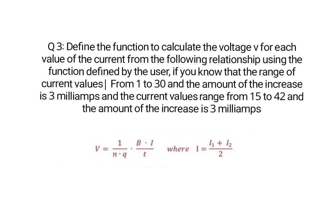 Q 3: Define the function to calculate the voltage v for each
value of the current from the following relationship using the
function defined by the user, if youknow that the range of
current values| From 1 to 30 and the amount of the increase
is 3 milliamps and the current values range from 15 to 42 and
the amount of the increase is 3 milliamps
1
V =
1 + 12
where 1=
t
