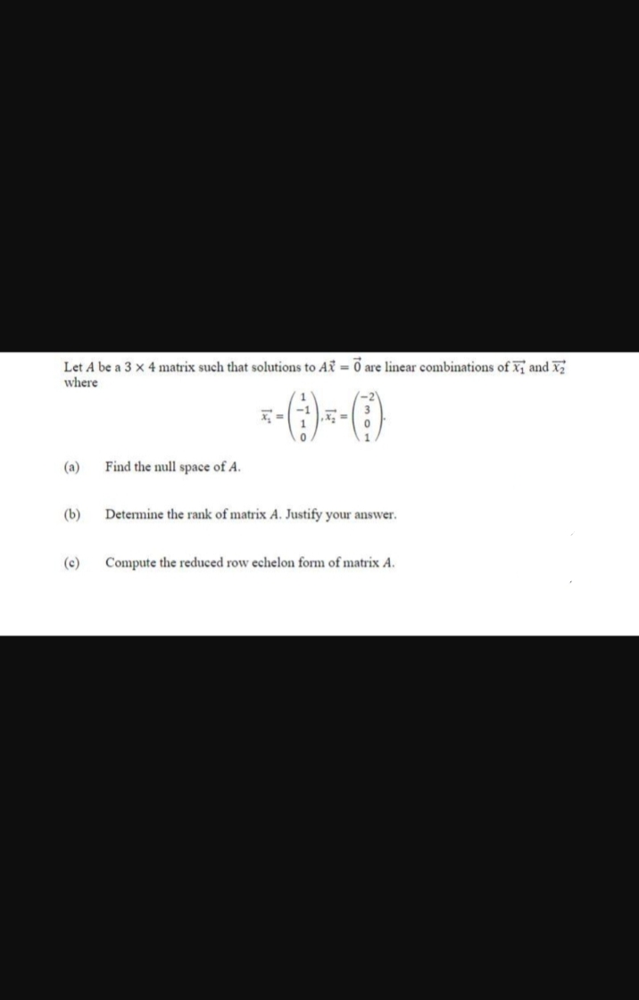 Let A be a 3 x 4 matrix such that solutions to AX = 0 are linear combinations of X₁ and X₂
where
(b)
(c)
Find the null space of A.
Determine the rank of matrix A. Justify your answer.
Compute the reduced row echelon form of matrix A.