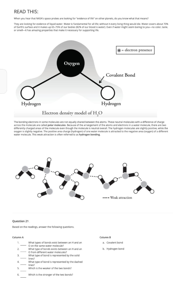 READ THIS:
When you hear that NASA's space probes are looking for "evidence of life" on other planets, do you know what that means?
They are looking for evidence of liquid water. Water is fundamental for all life; without it every living thing would die. Water covers about 70%
of Earth's surface and it makes up 65-75% of our bodies (82% of our blood is water). Even if water might seem boring to you-no color, taste,
or smell it has amazing properties that make it necessary for supporting life.
Question 21
Based on the readings, answer the following questions.
Column A
1.
2.
3.
Hydrogen
Electron density model of H₂O
The bonding electrons in some molecules are not equally shared between the atoms. These neutral molecules with a difference of charge
across the molecule are called polar molecules. Because of the arrangement of the atoms and electrons in a water molecule, there are two
differently charged areas of the molecule even though the molecule is neutral overall. The hydrogen molecules are slightly positive, while the
oxygen is slightly negative. The positive area charge (hydrogen) of one water molecule is attracted to the negative area (oxygen) of a different
water molecule. This weak attraction is often referred to as hydrogen bonding.
4.
5.
Oxygen
6.
What types of bonds exist between an H and an
O on the same water molecule?
What type of bonds exists between an H and an
O from different water molecules?
What type of bond is represented by the solid
lines?
What type of bond is represented by the dashed
lines?
Which is the weaker of the two bonds?
Which is the stronger of the two bonds?
Covalent Bond
Hydrogen
= electron presence
.... Weak attraction
Column B
a. Covalent bond
b. Hydrogen bond