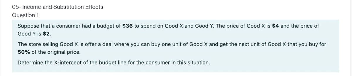 05- Income and Substitution Effects
Question 1
Suppose that a consumer had a budget of $36 to spend on Good X and Good Y. The price of Good X is $4 and the price of
Good Y is $2.
The store selling Good X is offer a deal where you can buy one unit of Good X and get the next unit of Good X that you buy for
50% of the original price.
Determine the X-intercept of the budget line for the consumer in this situation.