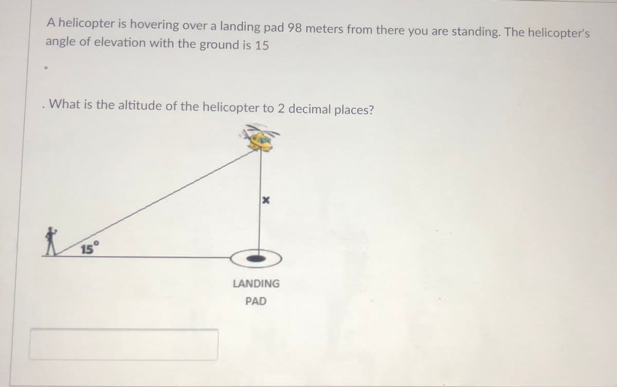 A helicopter is hovering over a landing pad 98 meters from there you are standing. The helicopter's
angle of elevation with the ground is 15
What is the altitude of the helicopter to 2 decimal places?
15°
LANDING
PAD
