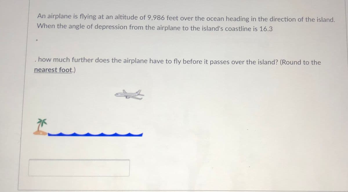 An airplane is flying at an altitude of 9,986 feet over the ocean heading in the direction of the island.
When the angle of depression from the airplane to the island's coastline is 16.3
how much further does the airplane have to fly before it passes over the island? (Round to the
nearest foot.)
