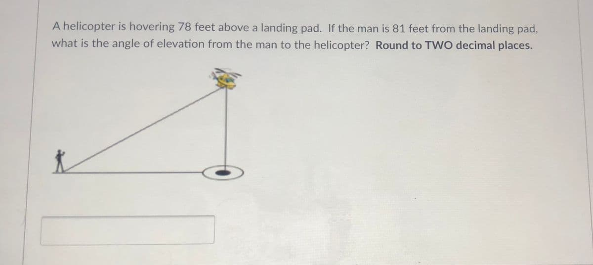 A helicopter is hovering 78 feet above a landing pad. If the man is 81 feet from the landing pad,
what is the angle of elevation from the man to the helicopter? Round to TWO decimal places.
