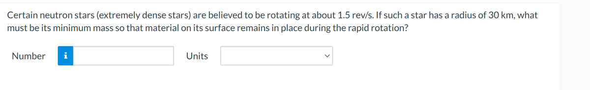 Certain neutron stars (extremely dense stars) are believed to be rotating at about 1.5 rev/s. If such a star has a radius of 30 km, what
must be its minimum mass so that material on its surface remains in place during the rapid rotation?
Number
Units