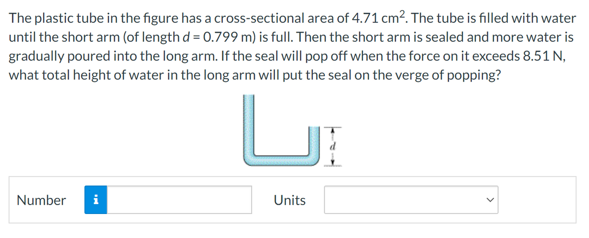 The plastic tube in the figure has a cross-sectional area of 4.71 cm². The tube is filled with water
until the short arm (of length d = 0.799 m) is full. Then the short arm is sealed and more water is
gradually poured into the long arm. If the seal will pop off when the force on it exceeds 8.51 N,
what total height of water in the long arm will put the seal on the verge of popping?
Number
Units