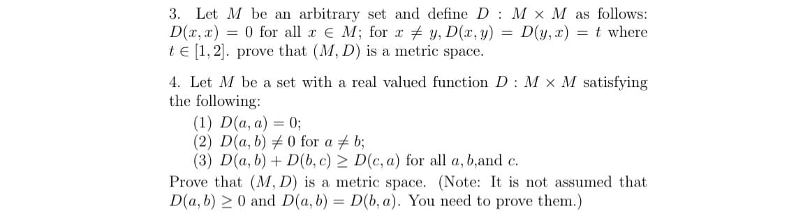 3. Let M be an arbitrary set and define D M x M as follows:
D(x,x) = 0 for all x = M; for xy, D(x, y) = D(y,x): = t where
te [1, 2]. prove that (M, D) is a metric space.
4. Let M be a set with a real valued function D M x M satisfying
the following:
(1) D(a, a) = 0;
(2) D(a, b) #0 for a b;
(3) D(a, b) + D(b, c) ≥ D(c, a) for all a, b,and c.
Prove that (M, D) is a metric space. (Note: It is not assumed that
D(a, b) ≥ 0 and D(a, b) = D(b, a). You need to prove them.)