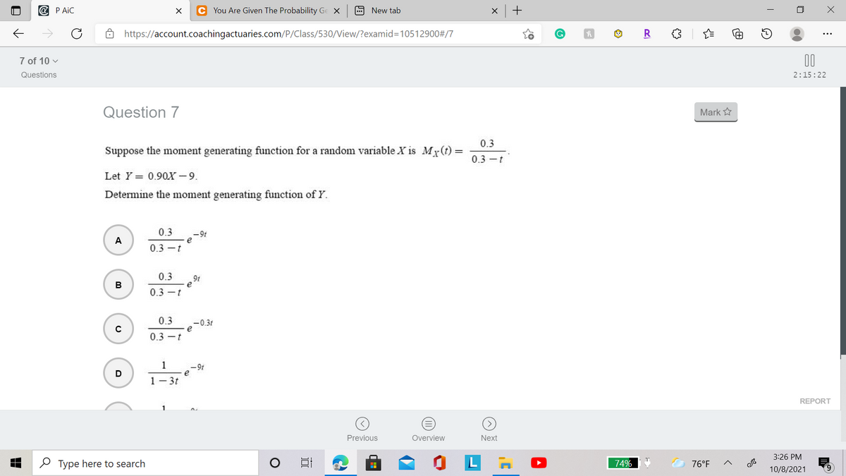 @ P AiC
C You Are Given The Probability Ge X
9 New tab
https://account.coachingactuaries.com/P/Class/530/View/?examid=D10512900#/7
R
7 of 10 v
00
Questions
2:15:22
Question 7
Mark
0.3
Suppose the moment generating function for a random variable X is My(t)=
0.3 -t
Let Y = 0.90X - 9.
Determine the moment generating function of Y.
0.3
-9t
e
0.3 -t
A
0.3
9t
e
В
0.3 -t
0.3
-0.31
e
0.3 -t
1
- 9t
1- 3t
REPORT
Previous
Overview
Next
3:26 PM
O Type here to search
74%
76°F
10/8/2021
(II)
