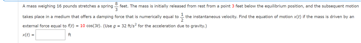 8
A mass weighing 16 pounds stretches a spring
feet. The mass is initially released from rest from a point 3 feet below the equilibrium position, and the subsequent motion
3
1
the instantaneous velocity. Find the equation of motion x(t) if the mass is driven by an
2
takes place in a medium that offers a damping force that is numerically equal to
external force equal to f(t)
= 10 cos(3t). (Use g
= 32 ft/s? for the acceleration due to gravity.)
x(t)
ft
