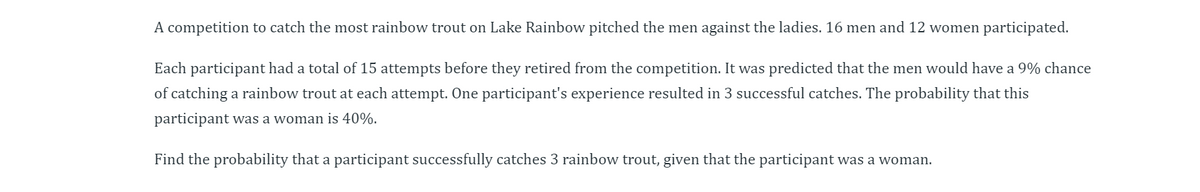 A competition to catch the most rainbow trout on Lake Rainbow pitched the men against the ladies. 16 men and 12 women participated.
Each participant had a total of 15 attempts before they retired from the competition. It was predicted that the men would have a 9% chance
of catching a rainbow trout at each attempt. One participant's experience resulted in 3 successful catches. The probability that this
participant was a woman is 40%.
Find the probability that a participant successfully catches 3 rainbow trout, given that the participant was a woman.
