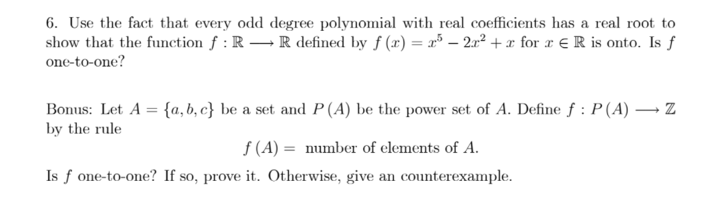 6. Use the fact that every odd degree polynomial with real coefficients has a real root to
show that the function f : R –R defined by f (x) = x³ – 2x2 + x for x E R is onto. Is f
one-to-one?
Bonus: Let A =
{a, b, c} be a set and P(A) be the power set of A. Define f : P (A) -
by the rule
f (A):
Is f one-to-one? If so, prove it. Otherwise, give an counterexample.
number of elements of A.
