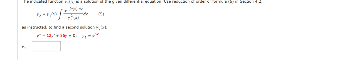 The indicated function y, (x) is a solution of the given differential equation. Use reduction of order or formula (5) in Section 4.2,
-SP(x) dx
Y2 = Y1(x) /-
xp-
(5)
as instructed, to find a second solution y,(x).
у" — 12y' + 3бу %3D 0%;
Y1
Y2 =
