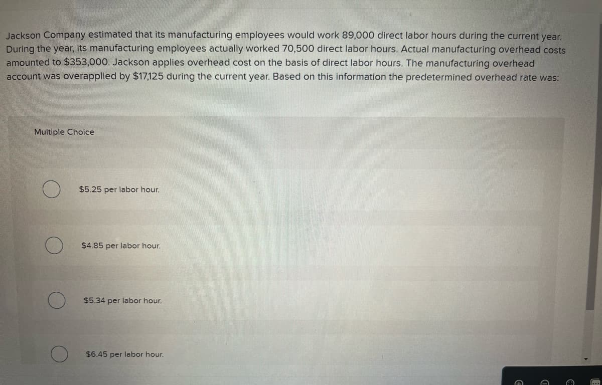 Jackson Company estimated that its manufacturing employees would work 89,000 direct labor hours during the current year.
During the year, its manufacturing employees actually worked 70,500 direct labor hours. Actual manufacturing overhead costs
amounted to $353,000. Jackson applies overhead cost on the basis of direct labor hours. The manufacturing overhead
account was overapplied by $17,125 during the current year. Based on this information the predetermined overhead rate was:
Multiple Choice
$5.25 per labor hour.
$4.85 per labor hour.
$5.34 per labor hour.
$6.45 per labor hour.