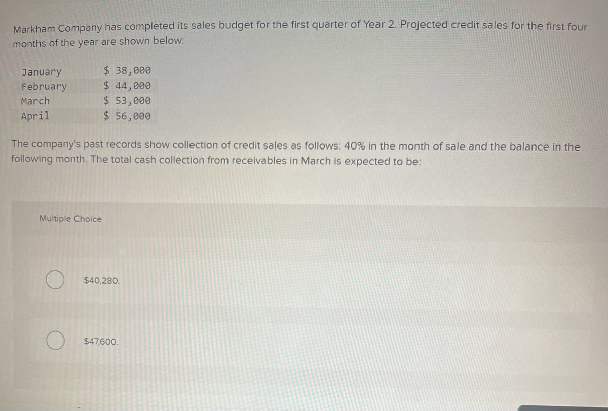 Markham Company has completed its sales budget for the first quarter of Year 2. Projected credit sales for the first four
months of the year are shown below:
January
February
March
April
The company's past records show collection of credit sales as follows: 40% in the month of sale and the balance in the
following month. The total cash collection from receivables in March is expected to be:
Multiple Choice
O
$ 38,000
$ 44,000
$ 53,000
$ 56,000
O
$40,280.
$47,600.