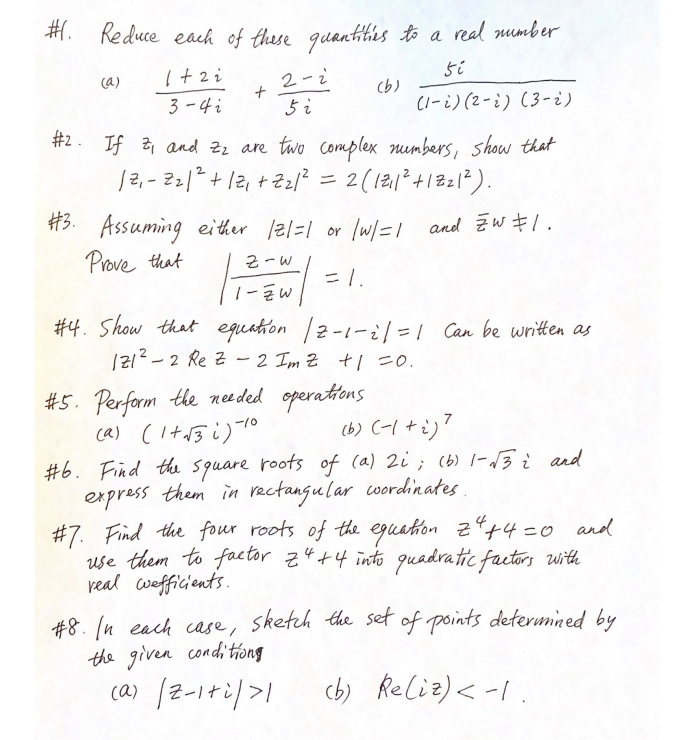 #. Reduce each of these quantities to a real number
1+2i
si
3-4 i
(1-2) (2-2) (3-2)
(a)
+
2-2
5 i
(b)
#2. If 2₁ and 2₂ are two complex numbers, show that
12₁-221² + 12₁ +2₂1² = 2 ( 121₁1² + 122 1²).
#3. Assuming either /2/=1 or | w/=1 and ZW 1.
Prove that
Z-W
= 1.
1-ZW
#4. Show that equation | 2-1-2|=1 Can be written as
121²2 Re Z-2 Imz +1=0.
#5. Perform the needed operations.
(a) (1+√3i) 10
(b) (-1+i)7
#6. Find the square roots of (a) 2i; (b) 1-√3 i and
express them in rectangular wordinates.
#7. Find the four roots of the equation Z² +4=0 and
use them to factor z4+4 into quadratic factors with
real wefficients.
#8. In each case, sketch the set of points determined by
the given conditiong
(a) /2-1+2/>1
(b) Re(iz) < -1.