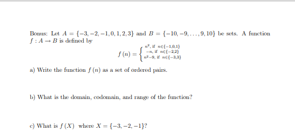 Bonus: Let A = {-3, –2, –1,0, 1,2,3} and B = {-10, –9, ...,9, 10} be sets. A function
f: A - B is defined by
%3D
n2, if ne{-1,0,1}
-n, if ne(-2,2)
n2-9, if ne(-3,3)
f (n) =
a) Write the function f (n) as a set of ordered pairs.
b) What is the domain, codomain, and range of the function?
c) What is f (X) where X = {-3, -2, -1}?
