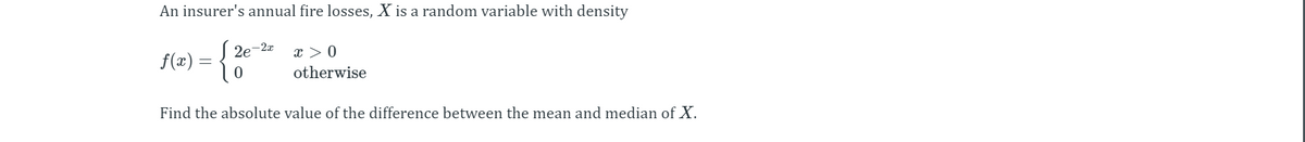 An insurer's annual fire losses, X is a random variable with density
f(2) = {
2e-2x
x > 0
otherwise
Find the absolute value of the difference between the mean and median of X.
