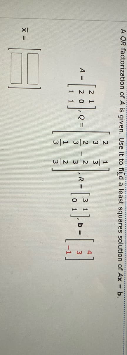 A QR factorization of A is given. Use it to find a least squares solution of Ax = b.
X =
A =
2 1
20
1 1
Q
3
R=
3 1
0 1
b =
4
3