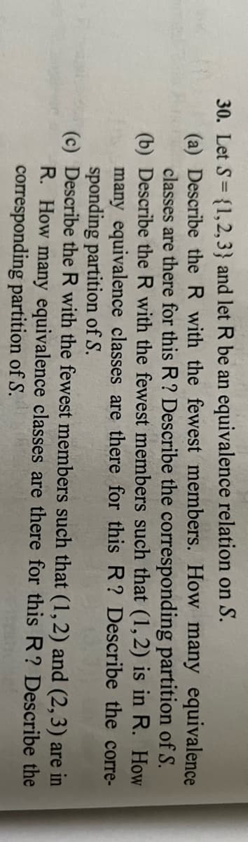 30. Let S= {1,2, 3} and let R be an equivalence relation on S.
%3D
(a) Describe the R with the fewest members. How many equivalence
classes are there for this R? Describe the corresponding partition of S.
(b) Describe the R with the fewest members such that (1,2) is in R. How
many equivalence classes are there for this R? Describe the corre-
sponding partition of S.
(c) Describe the R with the fewest members such that (1,2) and (2,3) are in
R. How many equivalence classes are there for this R? Describe the
corresponding partition of S.
