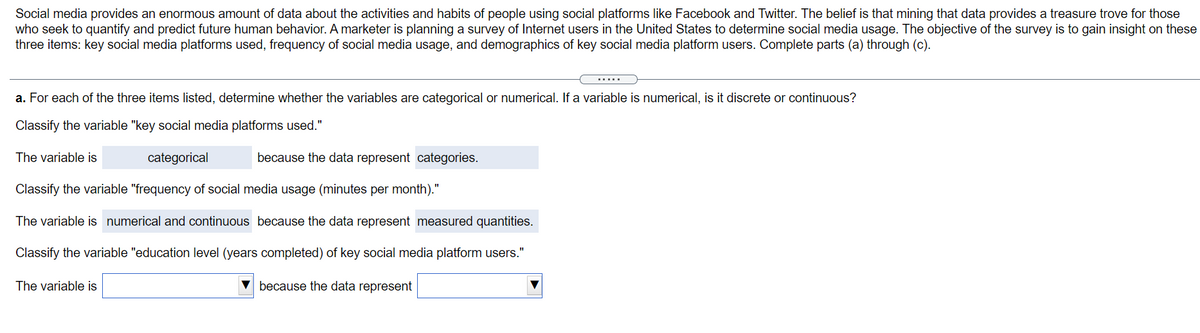 Social media provides an enormous amount of data about the activities and habits of people using social platforms like Facebook and Twitter. The belief is that mining that data provides a treasure trove for those
who seek to quantify and predict future human behavior. A marketer is planning a survey of Internet users in the United States to determine social media usage. The objective of the survey is to gain insight on these
three items: key social media platforms used, frequency of social media usage, and demographics of key social media platform users. Complete parts (a) through (c).
......
a. For each of the three items listed, determine whether the variables are categorical or numerical. If a variable is numerical, is it discrete or continuous?
Classify the variable "key social media platforms used."
The variable is
categorical
because the data represent categories.
Classify the variable "frequency of social media usage (minutes per month)."
The variable is numerical and continuous because the data represent measured quantities.
Classify the variable "education level (years completed) of key social media platform users."
The variable is
V because the data represent
